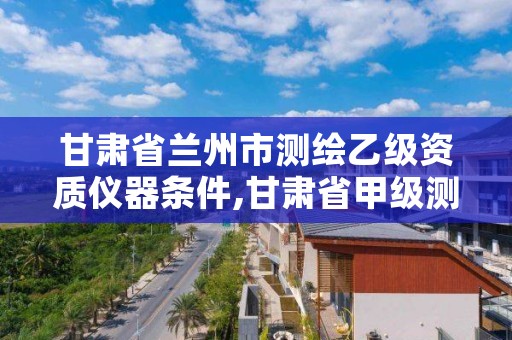 甘肃省兰州市测绘乙级资质仪器条件,甘肃省甲级测绘资质单位