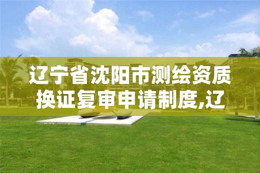 辽宁省沈阳市测绘资质换证复审申请制度,辽宁省测绘资质延期