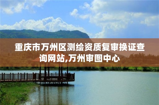 重庆市万州区测绘资质复审换证查询网站,万州审图中心