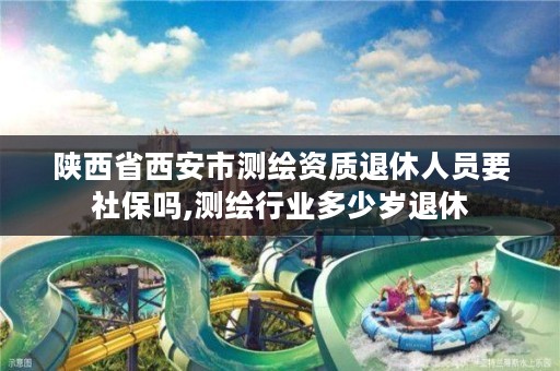 陕西省西安市测绘资质退休人员要社保吗,测绘行业多少岁退休