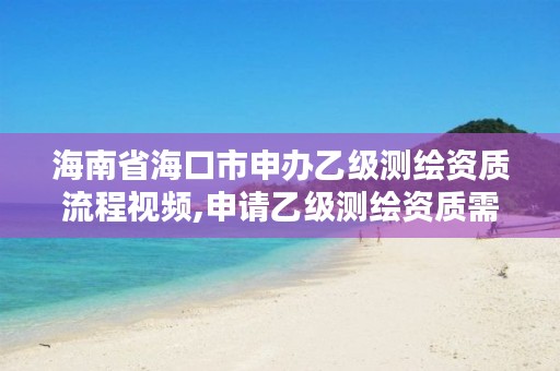 海南省海口市申办乙级测绘资质流程视频,申请乙级测绘资质需要具备的条件