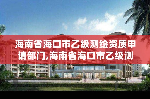 海南省海口市乙级测绘资质申请部门,海南省海口市乙级测绘资质申请部门有哪些
