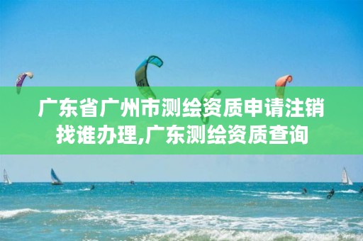 广东省广州市测绘资质申请注销找谁办理,广东测绘资质查询
