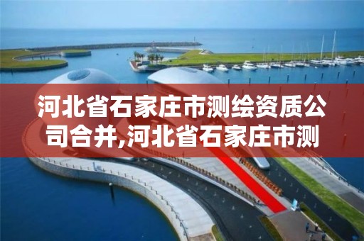 河北省石家庄市测绘资质公司合并,河北省石家庄市测绘资质公司合并最新消息