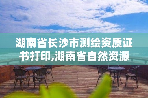 湖南省长沙市测绘资质证书打印,湖南省自然资源厅关于延长测绘资质证书有效期的公告