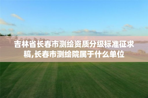 吉林省长春市测绘资质分级标准征求稿,长春市测绘院属于什么单位
