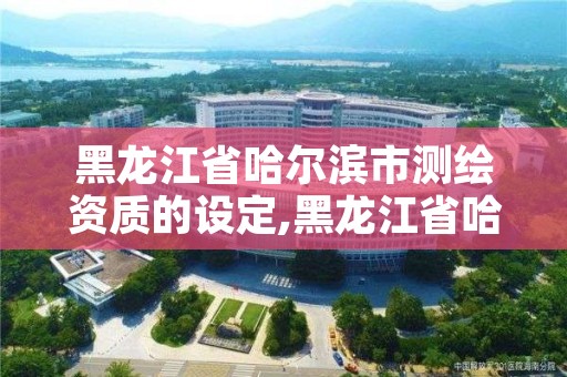 黑龙江省哈尔滨市测绘资质的设定,黑龙江省哈尔滨市测绘局