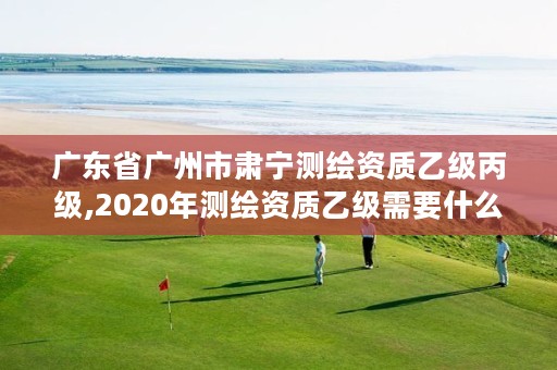 广东省广州市肃宁测绘资质乙级丙级,2020年测绘资质乙级需要什么条件