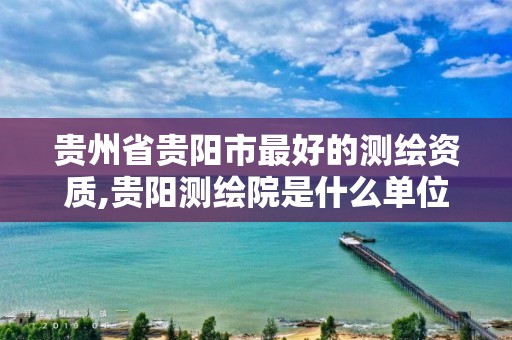贵州省贵阳市最好的测绘资质,贵阳测绘院是什么单位