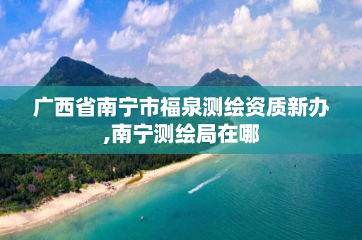 广西省南宁市福泉测绘资质新办,南宁测绘局在哪