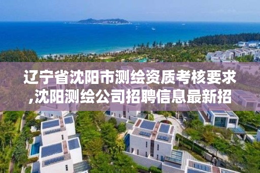 辽宁省沈阳市测绘资质考核要求,沈阳测绘公司招聘信息最新招聘