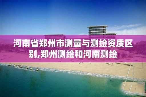 河南省郑州市测量与测绘资质区别,郑州测绘和河南测绘