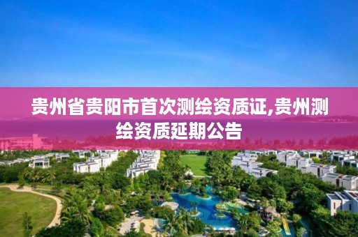 贵州省贵阳市首次测绘资质证,贵州测绘资质延期公告