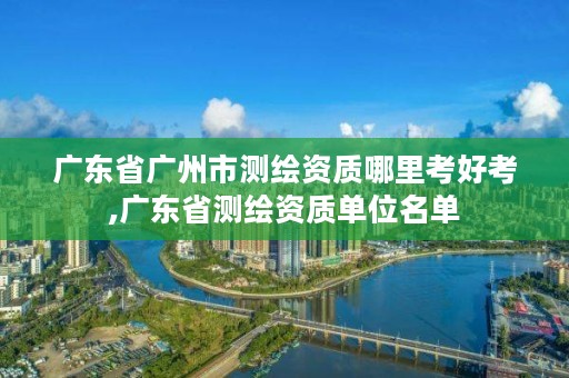 广东省广州市测绘资质哪里考好考,广东省测绘资质单位名单
