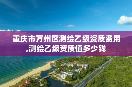 重庆市万州区测绘乙级资质费用,测绘乙级资质值多少钱