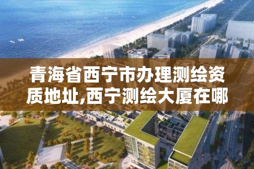 青海省西宁市办理测绘资质地址,西宁测绘大厦在哪儿