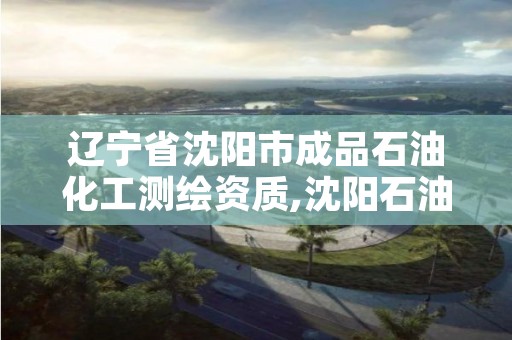 辽宁省沈阳市成品石油化工测绘资质,沈阳石油化工企业