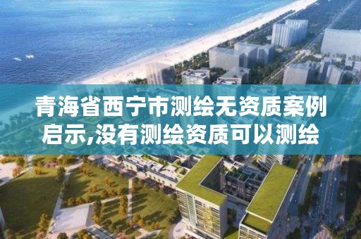 青海省西宁市测绘无资质案例启示,没有测绘资质可以测绘吗
