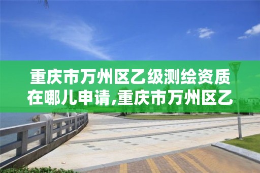 重庆市万州区乙级测绘资质在哪儿申请,重庆市万州区乙级测绘资质在哪儿申请的