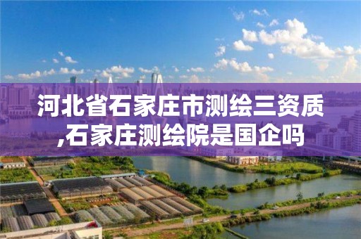 河北省石家庄市测绘三资质,石家庄测绘院是国企吗