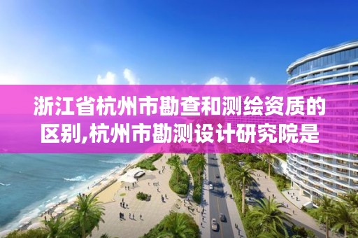 浙江省杭州市勘查和测绘资质的区别,杭州市勘测设计研究院是国企吗