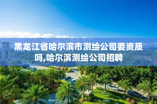 黑龙江省哈尔滨市测绘公司要资质吗,哈尔滨测绘公司招聘