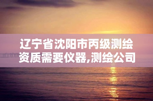 辽宁省沈阳市丙级测绘资质需要仪器,测绘公司丙级资质要求