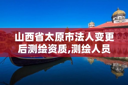 山西省太原市法人变更后测绘资质,测绘人员变更申请