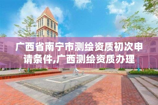 广西省南宁市测绘资质初次申请条件,广西测绘资质办理