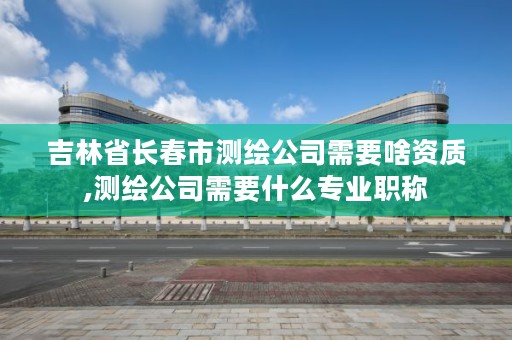 吉林省长春市测绘公司需要啥资质,测绘公司需要什么专业职称