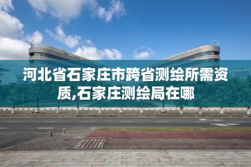 河北省石家庄市跨省测绘所需资质,石家庄测绘局在哪