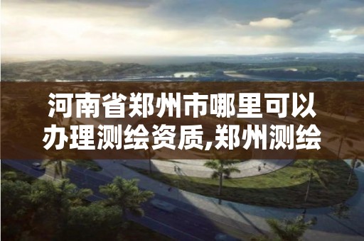 河南省郑州市哪里可以办理测绘资质,郑州测绘资质代办