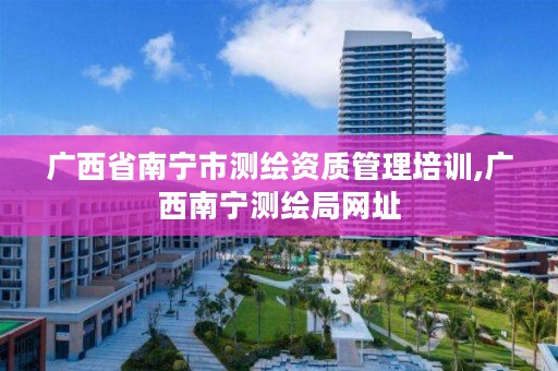 广西省南宁市测绘资质管理培训,广西南宁测绘局网址
