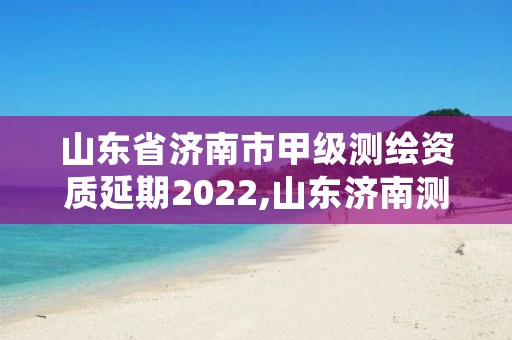 山东省济南市甲级测绘资质延期2022,山东济南测绘公司有哪些