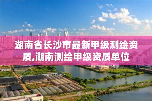 湖南省长沙市最新甲级测绘资质,湖南测绘甲级资质单位
