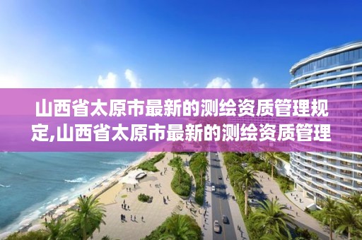 山西省太原市最新的测绘资质管理规定,山西省太原市最新的测绘资质管理规定文件