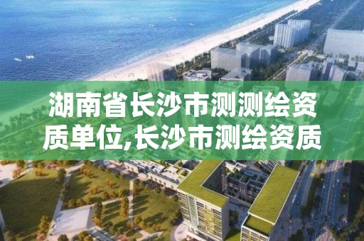 湖南省长沙市测测绘资质单位,长沙市测绘资质单位名单