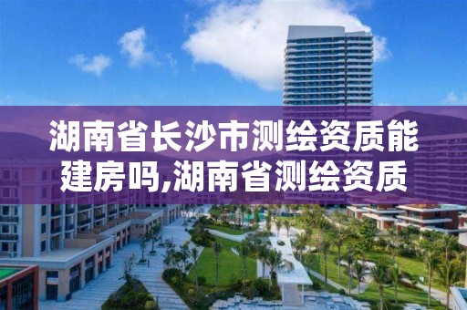 湖南省长沙市测绘资质能建房吗,湖南省测绘资质查询