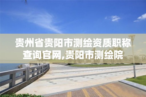 贵州省贵阳市测绘资质职称查询官网,贵阳市测绘院