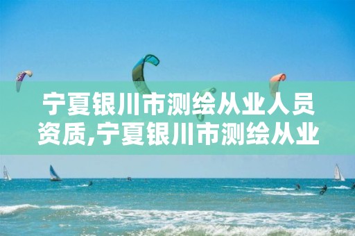 宁夏银川市测绘从业人员资质,宁夏银川市测绘从业人员资质公示