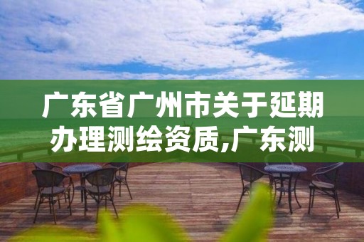 广东省广州市关于延期办理测绘资质,广东测绘资质延期文件