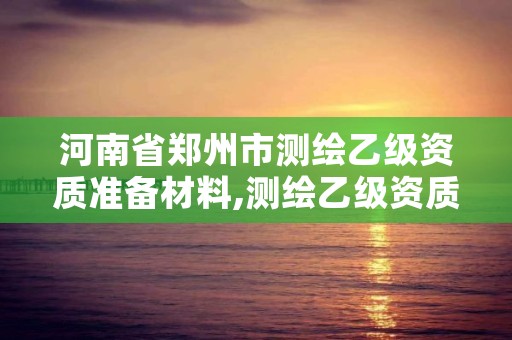 河南省郑州市测绘乙级资质准备材料,测绘乙级资质条件