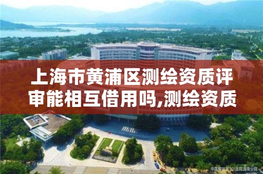 上海市黄浦区测绘资质评审能相互借用吗,测绘资质审查