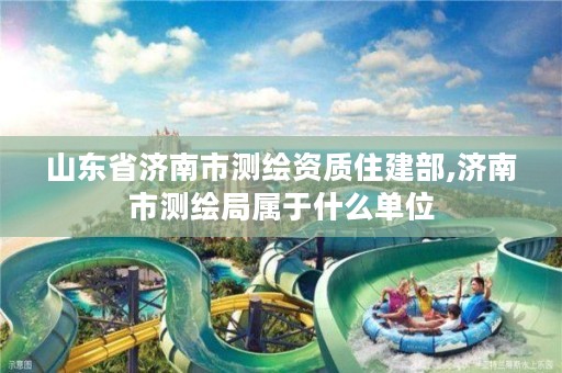 山东省济南市测绘资质住建部,济南市测绘局属于什么单位