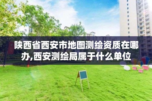 陕西省西安市地图测绘资质在哪办,西安测绘局属于什么单位