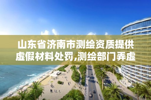 山东省济南市测绘资质提供虚假材料处罚,测绘部门弄虚作假有罪吗