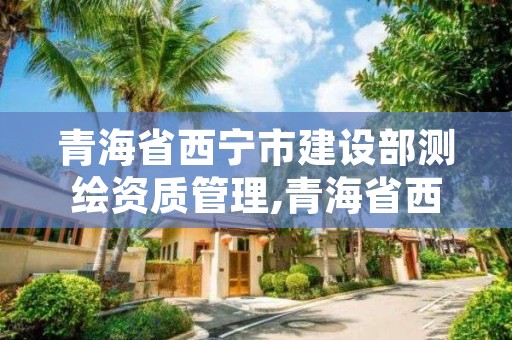 青海省西宁市建设部测绘资质管理,青海省西宁市建设部测绘资质管理办法