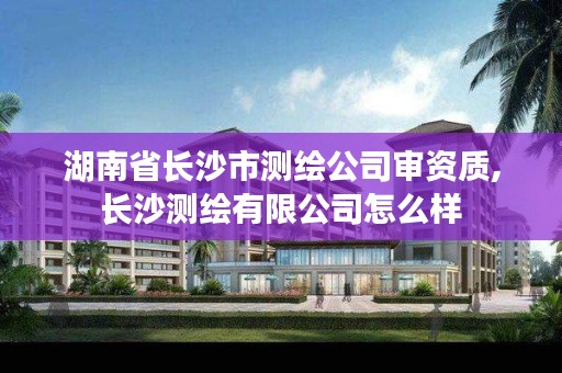 湖南省长沙市测绘公司审资质,长沙测绘有限公司怎么样