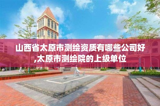 山西省太原市测绘资质有哪些公司好,太原市测绘院的上级单位