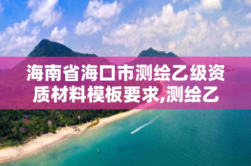 海南省海口市测绘乙级资质材料模板要求,测绘乙级资质办理条件
